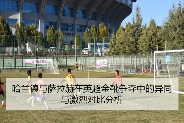 哈兰德与萨拉赫在英超金靴争夺中的异同与激烈对比分析